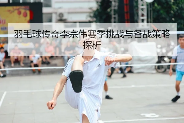 羽毛球传奇李宗伟赛季挑战与备战策略探析